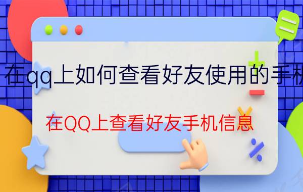 在qq上如何查看好友使用的手机 在QQ上查看好友手机信息